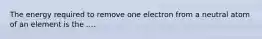 The energy required to remove one electron from a neutral atom of an element is the ....