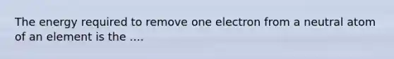 The energy required to remove one electron from a neutral atom of an element is the ....