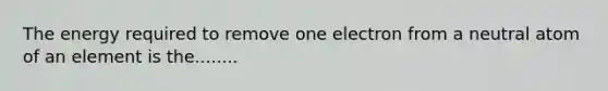 The energy required to remove one electron from a neutral atom of an element is the........