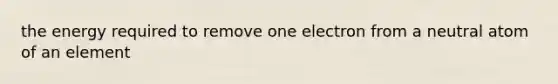 the energy required to remove one electron from a neutral atom of an element