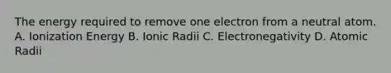 The energy required to remove one electron from a neutral atom. A. Ionization Energy B. Ionic Radii C. Electronegativity D. Atomic Radii