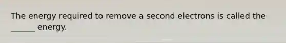The energy required to remove a second electrons is called the ______ energy.