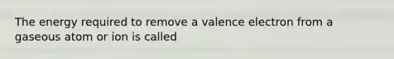 The energy required to remove a valence electron from a gaseous atom or ion is called
