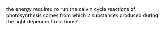 the energy required ro run the calvin cycle reactions of photosynthesis comes from which 2 substances produced during the light dependent reactions?