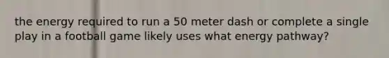 the energy required to run a 50 meter dash or complete a single play in a football game likely uses what energy pathway?