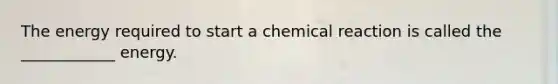 The energy required to start a chemical reaction is called the ____________ energy.