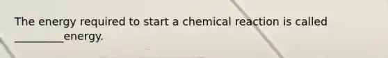 The energy required to start a chemical reaction is called _________energy.