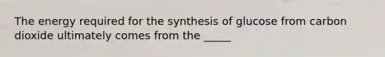 The energy required for the synthesis of glucose from carbon dioxide ultimately comes from the _____