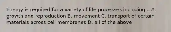 Energy is required for a variety of life processes including... A. growth and reproduction B. movement C. transport of certain materials across cell membranes D. all of the above