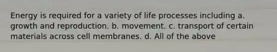 Energy is required for a variety of life processes including a. growth and reproduction. b. movement. c. transport of certain materials across cell membranes. d. All of the above