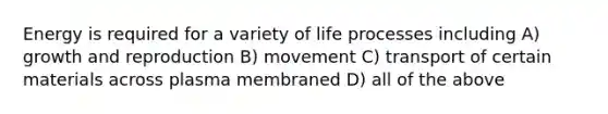 Energy is required for a variety of life processes including A) growth and reproduction B) movement C) transport of certain materials across plasma membraned D) all of the above