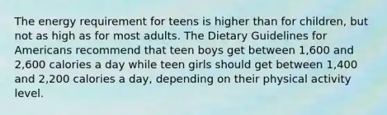 The energy requirement for teens is higher than for children, but not as high as for most adults. The Dietary Guidelines for Americans recommend that teen boys get between 1,600 and 2,600 calories a day while teen girls should get between 1,400 and 2,200 calories a day, depending on their physical activity level.