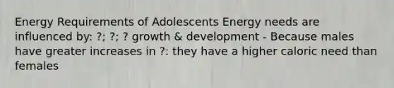 Energy Requirements of Adolescents Energy needs are influenced by: ?; ?; ? growth & development - Because males have greater increases in ?: they have a higher caloric need than females