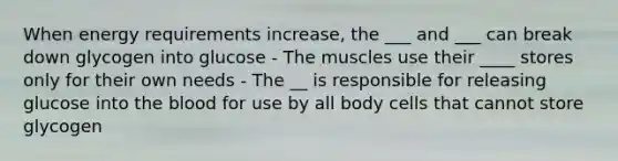 When energy requirements increase, the ___ and ___ can break down glycogen into glucose - The muscles use their ____ stores only for their own needs - The __ is responsible for releasing glucose into the blood for use by all body cells that cannot store glycogen