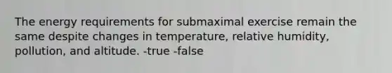 The energy requirements for submaximal exercise remain the same despite changes in temperature, relative humidity, pollution, and altitude. -true -false