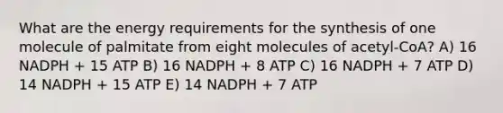 What are the energy requirements for the synthesis of one molecule of palmitate from eight molecules of acetyl-CoA? A) 16 NADPH + 15 ATP B) 16 NADPH + 8 ATP C) 16 NADPH + 7 ATP D) 14 NADPH + 15 ATP E) 14 NADPH + 7 ATP