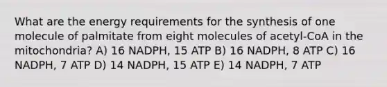 What are the energy requirements for the synthesis of one molecule of palmitate from eight molecules of acetyl-CoA in the mitochondria? A) 16 NADPH, 15 ATP B) 16 NADPH, 8 ATP C) 16 NADPH, 7 ATP D) 14 NADPH, 15 ATP E) 14 NADPH, 7 ATP