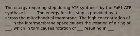 The energy requiring step during ATP synthesis by the FoF1-ATP synthase is ___. The energy for this step is provided by a ___ across the mitochondrial membrane. The high concentration of ___ in the intermembrane space causes the rotation of a ring of ___, which in turn causes rotation of ___ resulting in ___.