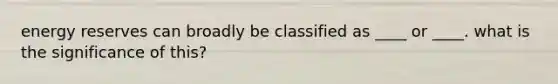 energy reserves can broadly be classified as ____ or ____. what is the significance of this?