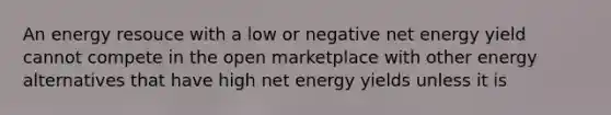 An energy resouce with a low or negative net energy yield cannot compete in the open marketplace with other energy alternatives that have high net energy yields unless it is