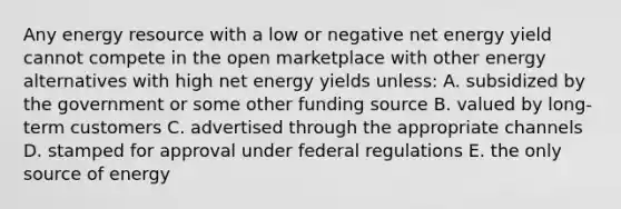 Any energy resource with a low or negative net energy yield cannot compete in the open marketplace with other energy alternatives with high net energy yields unless: A. subsidized by the government or some other funding source B. valued by long-term customers C. advertised through the appropriate channels D. stamped for approval under federal regulations E. the only source of energy