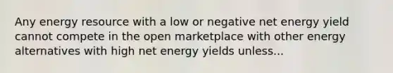 Any energy resource with a low or negative net energy yield cannot compete in the open marketplace with other energy alternatives with high net energy yields unless...