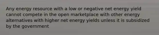 Any energy resource with a low or negative net energy yield cannot compete in the open marketplace with other energy alternatives with higher net energy yields unless it is subsidized by the government