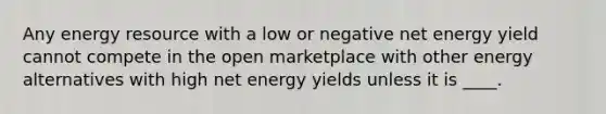 Any energy resource with a low or negative net energy yield cannot compete in the open marketplace with other energy alternatives with high net energy yields unless it is ____.