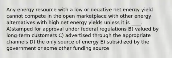 Any energy resource with a low or negative net energy yield cannot compete in the open marketplace with other energy alternatives with high net energy yields unless it is ____. A)stamped for approval under federal regulations B) valued by long-term customers C) advertised through the appropriate channels D) the only source of energy E) subsidized by the government or some other funding source