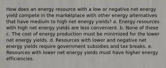 How does an energy resource with a low or negative net energy yield compete in the marketplace with other energy alternatives that have medium to high net energy yields? a. Energy resources with high net energy yields are less convenient. b. None of these c. The cost of energy production must be minimized for the lower net energy yields. d. Resources with lower and negative net energy yields require government subsidies and tax breaks. e. Resources with lower net energy yields must have higher energy efficiencies.