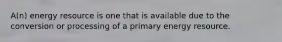 A(n) energy resource is one that is available due to the conversion or processing of a primary energy resource.