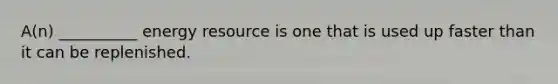 A(n) __________ energy resource is one that is used up faster than it can be replenished.