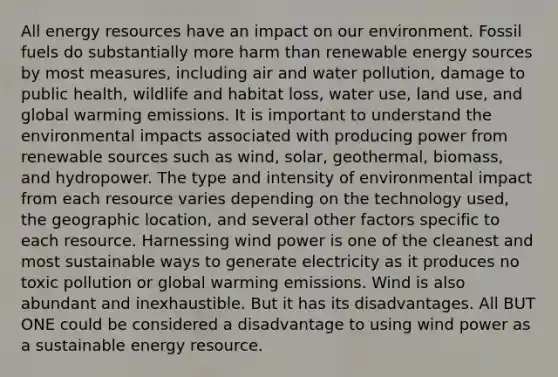 All energy resources have an impact on our environment. Fossil fuels do substantially more harm than renewable energy sources by most measures, including air and water pollution, damage to public health, wildlife and habitat loss, water use, land use, and global warming emissions. It is important to understand the environmental impacts associated with producing power from renewable sources such as wind, solar, geothermal, biomass, and hydropower. The type and intensity of environmental impact from each resource varies depending on the technology used, the geographic location, and several other factors specific to each resource. Harnessing wind power is one of the cleanest and most sustainable ways to generate electricity as it produces no toxic pollution or global warming emissions. Wind is also abundant and inexhaustible. But it has its disadvantages. All BUT ONE could be considered a disadvantage to using wind power as a sustainable energy resource.