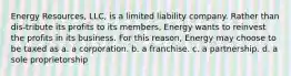 Energy Resources, LLC, is a limited liability company. Rather than dis-tribute its profits to its members, Energy wants to reinvest the profits in its business. For this reason, Energy may choose to be taxed as a. a corporation. b. a franchise. c. a partnership. d. a sole proprietorship