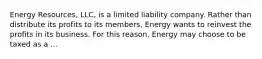 Energy Resources, LLC, is a limited liability company. Rather than distribute its profits to its members, Energy wants to reinvest the profits in its business. For this reason, Energy may choose to be taxed as a ...