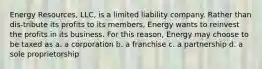 Energy Resources, LLC, is a limited liability company. Rather than dis-tribute its profits to its members, Energy wants to reinvest the profits in its business. For this reason, Energy may choose to be taxed as a. a corporation b. a franchise c. a partnership d. a sole proprietorship