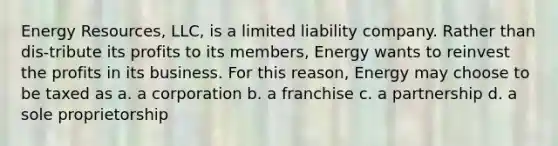 Energy Resources, LLC, is a limited liability company. Rather than dis-tribute its profits to its members, Energy wants to reinvest the profits in its business. For this reason, Energy may choose to be taxed as a. a corporation b. a franchise c. a partnership d. a sole proprietorship