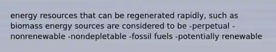 energy resources that can be regenerated rapidly, such as biomass energy sources are considered to be -perpetual -nonrenewable -nondepletable -fossil fuels -potentially renewable