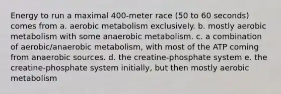 Energy to run a maximal 400-meter race (50 to 60 seconds) comes from a. aerobic metabolism exclusively. b. mostly aerobic metabolism with some anaerobic metabolism. c. a combination of aerobic/anaerobic metabolism, with most of the ATP coming from anaerobic sources. d. the creatine-phosphate system e. the creatine-phosphate system initially, but then mostly aerobic metabolism