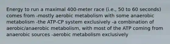 Energy to run a maximal 400-meter race (i.e., 50 to 60 seconds) comes from -mostly aerobic metabolism with some anaerobic metabolism -the ATP-CP system exclusively -a combination of aerobic/anaerobic metabolism, with most of the ATP coming from anaerobic sources -aerobic metabolism exclusively