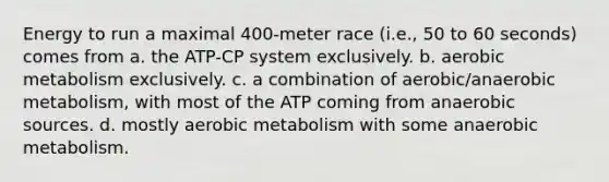 Energy to run a maximal 400-meter race (i.e., 50 to 60 seconds) comes from a. the ATP-CP system exclusively. b. aerobic metabolism exclusively. c. a combination of aerobic/anaerobic metabolism, with most of the ATP coming from anaerobic sources. d. mostly aerobic metabolism with some anaerobic metabolism.