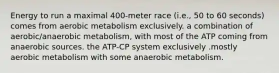 Energy to run a maximal 400-meter race (i.e., 50 to 60 seconds) comes from aerobic metabolism exclusively. a combination of aerobic/anaerobic metabolism, with most of the ATP coming from anaerobic sources. the ATP-CP system exclusively .mostly aerobic metabolism with some anaerobic metabolism.