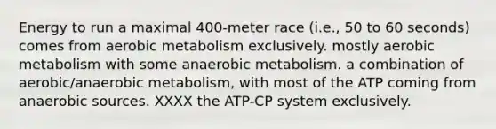 Energy to run a maximal 400-meter race (i.e., 50 to 60 seconds) comes from aerobic metabolism exclusively. mostly aerobic metabolism with some anaerobic metabolism. a combination of aerobic/anaerobic metabolism, with most of the ATP coming from anaerobic sources. XXXX the ATP-CP system exclusively.