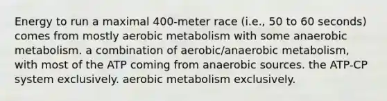 Energy to run a maximal 400-meter race (i.e., 50 to 60 seconds) comes from mostly aerobic metabolism with some anaerobic metabolism. a combination of aerobic/anaerobic metabolism, with most of the ATP coming from anaerobic sources. the ATP-CP system exclusively. aerobic metabolism exclusively.