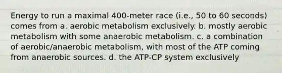 Energy to run a maximal 400-meter race (i.e., 50 to 60 seconds) comes from a. aerobic metabolism exclusively. b. mostly aerobic metabolism with some anaerobic metabolism. c. a combination of aerobic/anaerobic metabolism, with most of the ATP coming from anaerobic sources. d. the ATP-CP system exclusively