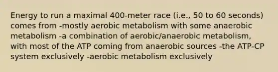 Energy to run a maximal 400-meter race (i.e., 50 to 60 seconds) comes from -mostly aerobic metabolism with some anaerobic metabolism -a combination of aerobic/anaerobic metabolism, with most of the ATP coming from anaerobic sources -the ATP-CP system exclusively -aerobic metabolism exclusively