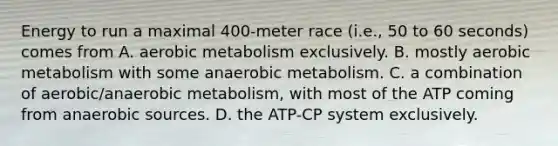 Energy to run a maximal 400-meter race (i.e., 50 to 60 seconds) comes from A. aerobic metabolism exclusively. B. mostly aerobic metabolism with some anaerobic metabolism. C. a combination of aerobic/anaerobic metabolism, with most of the ATP coming from anaerobic sources. D. the ATP-CP system exclusively.