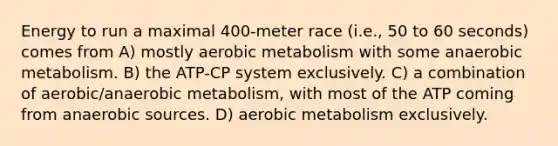 Energy to run a maximal 400-meter race (i.e., 50 to 60 seconds) comes from A) mostly aerobic metabolism with some anaerobic metabolism. B) the ATP-CP system exclusively. C) a combination of aerobic/anaerobic metabolism, with most of the ATP coming from anaerobic sources. D) aerobic metabolism exclusively.