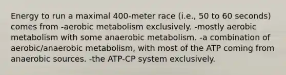 Energy to run a maximal 400-meter race (i.e., 50 to 60 seconds) comes from -aerobic metabolism exclusively. -mostly aerobic metabolism with some anaerobic metabolism. -a combination of aerobic/anaerobic metabolism, with most of the ATP coming from anaerobic sources. -the ATP-CP system exclusively.