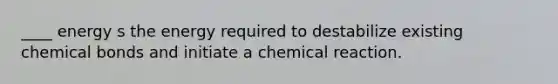 ____ energy s the energy required to destabilize existing chemical bonds and initiate a chemical reaction.